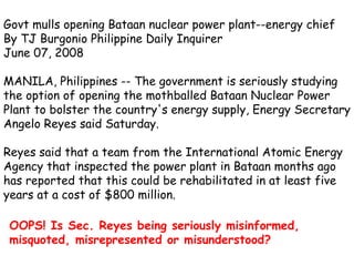 Govt mulls opening Bataan nuclear power plant--energy chief  By TJ Burgonio Philippine Daily Inquirer June 07, 2008 MANILA, Philippines -- The government is seriously studying the option of opening the mothballed Bataan Nuclear Power Plant to bolster the country's energy supply, Energy Secretary Angelo Reyes said Saturday.  Reyes said that a team from the International Atomic Energy Agency that inspected the power plant in Bataan months ago has reported that this could be rehabilitated in at least five years at a cost of $800 million. OOPS! Is Sec. Reyes being seriously misinformed, misquoted, misrepresented or misunderstood?   