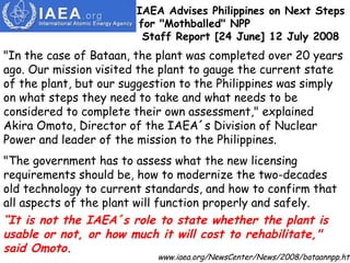 &quot;In the case of Bataan, the plant was completed over 20 years ago. Our mission visited the plant to gauge the current state of the plant, but our suggestion to the Philippines was simply on what steps they need to take and what needs to be considered to complete their own assessment,&quot; explained Akira Omoto, Director of the IAEA´s Division of Nuclear Power and leader of the mission to the Philippines. &quot;The government has to assess what the new licensing requirements should be, how to modernize the two-decades old technology to current standards, and how to confirm that all aspects of the plant will function properly and safely.  “ It is not the IAEA´s role to state whether the plant is usable or not, or how much it will cost to rehabilitate,&quot; said Omoto. IAEA Advises Philippines on Next Steps for &quot;Mothballed&quot; NPP  Staff Report [24 June] 12 July 2008 www.iaea.org/NewsCenter/News/2008/bataannpp.html   