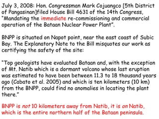 July 3, 2008: Hon. Congressman Mark Cojuangco [5th District of Pangasinan]filed House Bill 4631 of the 14th Congress, “Mandating the  immediate  re-commissioning and commercial operation of the Bataan Nuclear Power Plant”. BNPP is situated on Napot point, near the east coast of Subic Bay. The Explanatory Note to the Bill misquotes our work as certifying the safety of the site:  “ Top geologists have evaluated Bataan and, with the exception of Mt. Natib which is a dormant volcano whose last eruption was estimated to have been between 11.3 to 18 thousand years ago (Cabato et al. 2005) and which is ten kilometers (10 km) from the BNPP, could find no anomalies in locating the plant there.” BNPP is  not  10 kilometers away from Natib, it is  on  Natib, which is the entire northern half of the Bataan peninsula. 