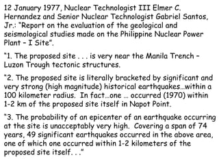 12 January 1977, Nuclear Technologist III Elmer C. Hernandez and Senior Nuclear Technologist Gabriel Santos, Jr.: “Report on the evaluation of the geological and seismological studies made on the Philippine Nuclear Power Plant – I Site”.  “ 1. The proposed site . . . is very near the Manila Trench – Luzon Trough tectonic structures. “ 2. The proposed site is literally bracketed by significant and very strong (high magnitude) historical earthquakes…within a 100 kilometer radius.  In fact…one … occurred (1970) within 1-2 km of the proposed site itself in Napot Point. “ 3. The probability of an epicenter of an earthquake occurring at the site is unacceptably very high.  Covering a span of 74 years, 49 significant earthquakes occurred in the above area, one of which one occurred within 1-2 kilometers of the proposed site itself. . .” 