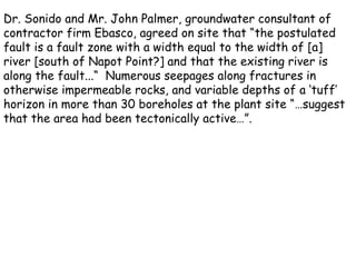 Dr. Sonido and Mr. John Palmer, groundwater consultant of contractor firm Ebasco, agreed on site that “the postulated fault is a fault zone with a width equal to the width of [a] river [south of Napot Point?] and that the existing river is along the fault...“  Numerous seepages along fractures in otherwise impermeable rocks, and variable depths of a ‘tuff’ horizon in more than 30 boreholes at the plant site “…suggest that the area had been tectonically active…”. 
