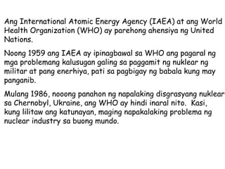 Ang International Atomic Energy Agency (IAEA) at ang World Health Organization (WHO) ay parehong ahensiya ng United Nations. Noong 1959 ang IAEA ay ipinagbawal sa WHO ang pagaral ng mga problemang kalusugan galing sa paggamit ng nuklear ng militar at pang enerhiya, pati sa pagbigay ng babala kung may panganib. Mulang 1986, nooong panahon ng napalaking disgrasyang nuklear sa Chernobyl, Ukraine, ang WHO ay hindi inaral nito.  Kasi, kung lilitaw ang katunayan, maging napakalaking problema ng nuclear industry sa buong mundo.  