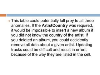  This table could potentially fall prey to all three
anomalies. If the ArtistCountry was required,
it would be impossible to insert a new album if
you did not know the country of the artist. If
you deleted an album, you could accidently
remove all data about a given artist. Updating
tracks could be difficult and result in errors
because of the way they are listed in the cell.
 