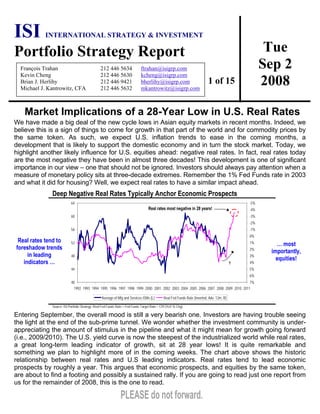 Tue
Sep 2
2008
ISI INTERNATIONAL STRATEGY & INVESTMENT
Portfolio Strategy Report
1 of 15
François Trahan 212 446 5634 ftrahan@isigrp.com
Kevin Cheng 212 446 5630 kcheng@isigrp.com
Brian J. Herlihy 212 446 9421 bherlihy@isigrp.com
Michael J. Kantrowitz, CFA 212 446 5632 mkantrowitz@isigrp.com
Market Implications of a 28-Year Low in U.S. Real Rates
We have made a big deal of the new cycle lows in Asian equity markets in recent months. Indeed, we
believe this is a sign of things to come for growth in that part of the world and for commodity prices by
the same token. As such, we expect U.S. inflation trends to ease in the coming months, a
development that is likely to support the domestic economy and in turn the stock market. Today, we
highlight another likely influence for U.S. equities ahead: negative real rates. In fact, real rates today
are the most negative they have been in almost three decades! This development is one of significant
importance in our view – one that should not be ignored. Investors should always pay attention when a
measure of monetary policy sits at three-decade extremes. Remember the 1% Fed Funds rate in 2003
and what it did for housing? Well, we expect real rates to have a similar impact ahead.
Deep Negative Real Rates Typically Anchor Economic Prospects
Real rates tend to
foreshadow trends
in leading
indicators …
40
44
48
52
56
60
64
1992 1993 1994 1995 1996 1997 1998 1999 2000 2001 2002 2003 2004 2005 2006 2007 2008 2009 2010 2011
-5%
-4%
-3%
-2%
-1%
0%
1%
2%
3%
4%
5%
6%
7%
Average of Mfg and Services ISMs (L) Real Fed Funds Rate (Inverted, Adv. 12m, R)
?
Real rates most negative in 28 years!
… most
importantly,
equities!
Source: ISI Portfolio Strategy. Real Fed Funds Rate = Fed Funds Target Rate – CPI (YoY % Chg).
Entering September, the overall mood is still a very bearish one. Investors are having trouble seeing
the light at the end of the sub-prime tunnel. We wonder whether the investment community is under-
appreciating the amount of stimulus in the pipeline and what it might mean for growth going forward
(i.e., 2009/2010). The U.S. yield curve is now the steepest of the industrialized world while real rates,
a great long-term leading indicator of growth, sit at 28 year lows! It is quite remarkable and
something we plan to highlight more of in the coming weeks. The chart above shows the historic
relationship between real rates and U.S leading indicators. Real rates tend to lead economic
prospects by roughly a year. This argues that economic prospects, and equities by the same token,
are about to find a footing and possibly a sustained rally. If you are going to read just one report from
us for the remainder of 2008, this is the one to read.
 