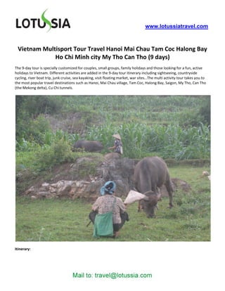 www.lotussiatravel.com



 Vietnam Multisport Tour Travel Hanoi Mai Chau Tam Coc Halong Bay
             Ho Chi Minh city My Tho Can Tho (9 days)
The 9-day tour is specially customized for couples, small groups, family holidays and those looking for a fun, active
holidays to Vietnam. Different activities are added in the 9-day tour itinerary including sightseeing, countryside
cycling, river boat trip, junk cruise, sea kayaking, visit floating market, war sites…The multi activity tour takes you to
the most popular travel destinations such as Hanoi, Mai Chau village, Tam Coc, Halong Bay, Saigon, My Tho, Can Tho
(the Mekong delta), Cu Chi tunnels.




Itinerary:
 