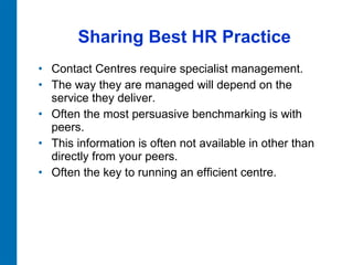 Sharing Best HR Practice Contact Centres require specialist management.  The way they are managed will depend on the service they deliver.  Often the most persuasive benchmarking is with peers.  This information is often not available in other than directly from your peers.  Often the key to running an efficient centre.  