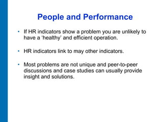 People and Performance If HR indicators show a problem you are unlikely to have a ‘healthy’ and efficient operation.  HR indicators link to may other indicators.  Most problems are not unique and peer-to-peer  discussions and case studies can usually provide insight and solutions.  