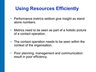 Using Resources Efficiently Performance metrics seldom give insight as stand alone numbers.  Metrics need to be seen as part of a holistic picture of a contact operation.  The contact operation needs to be seen within the context of the organisation.  Poor planning, management and communication result in poor efficiency.  