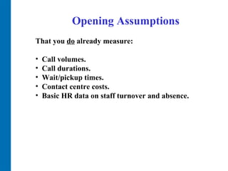 Opening Assumptions That you  do  already measure:  Call volumes.  Call durations.  Wait/pickup times.  Contact centre costs.  Basic HR data on staff turnover and absence.  
