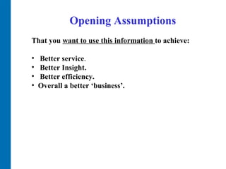Opening Assumptions That you  want to use this information  to achieve: Better service .   Better Insight.  Better efficiency.  Overall a better ‘business’.  