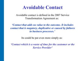 Avoidable Contact Avoidable contact is defined in the 2007 Service Transformation Agreement as:  ‘Contact that adds no value to the outcome. It includes contact that is nugatory, duplicative or caused by failures in business processes.’   Its could be put even more simply as:  ‘ Contact which is a waste of time for the customer or the Service Provider’ 