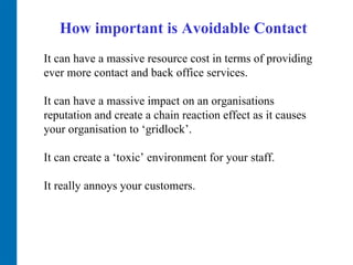 How important is Avoidable Contact It can have a massive resource cost in terms of providing ever more contact and back office services.  It can have a massive impact on an organisations reputation and create a chain reaction effect as it causes your organisation to ‘gridlock’.  It can create a ‘toxic’ environment for your staff.  It really annoys your customers.  