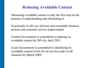 Reducing Avoidable Contact Measuring avoidable contact is only the first step on the journey to understanding and eliminating it.  In principle its all very obvious and essentially business process and customer service improvement.  Central Government is committed to reducing its avoidable contact by 50% by April 2011.  Local Government is committed to identifying its avoidable contact levels for all services and via all channels by March 2009.  