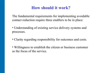 How should it work? The fundamental requirements for implementing avoidable contact reduction require three enablers to be in place:  Understanding of existing service delivery systems and processes.  Clarity regarding responsibility for outcomes and costs.  Willingness to establish the citizen or business customer as the focus of the service.  