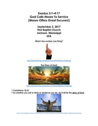 Exodus 3:1–4:17
God Calls Moses To Service
(Moses Offers Great Excuses!)
September 3, 2017
First Baptist Church
Jackson, Mississippi
USA
What’s the number one thing?
http://berylloeb.files.wordpress.com/2011/01/one-finger.jpg
The Glory of God!
https://twcdaily.files.wordpress.com/2013/09/glory-of-god.jpg
1 Corinthians 10:31
31 So whether you eat or drink or whatever you do, do it all for the glory of God.
http://1.bp.blogspot.com/_6tzRiT-BrDs/TIGM_Ih3dAI/AAAAAAAAAX0/0AJWPvlAfqw/s640/Gods+Glory.jpg
 