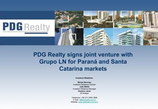 PDG Realty signs joint venture with
 Grupo LN for Paraná and Santa
       Catarina markets
                  Investors Relations:

                     Michel Wurman
                Investors Relations Director
                        João Mallet
               Investors Relations Manager
                      Gustavo Janer
                         IR Analyst

             Telephone: +55 (21) 3504 3800
               E-mail: ri@pdgrealty.com.br
             Website: www.pdgrealty.com.br/ir   1
 