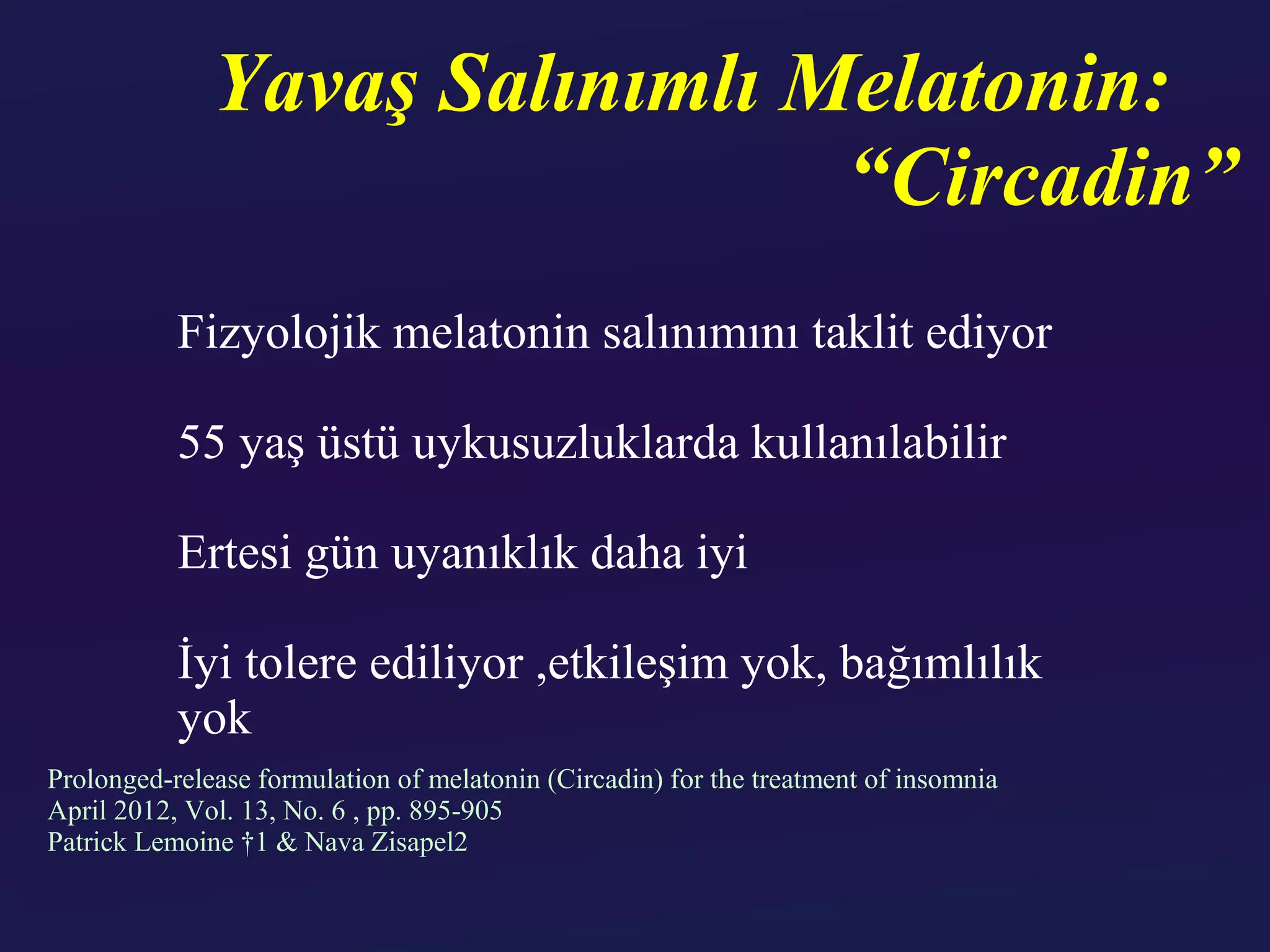 Yavaş Salınımlı Melatonin:
                               “Circadin”
           Fizyolojik melatonin salınımını taklit ediyor

           55 yaş üstü uykusuzluklarda kullanılabilir

           Ertesi gün uyanıklık daha iyi

           İyi tolere ediliyor ,etkileşim yok, bağımlılık
           yok
Prolonged-release formulation of melatonin (Circadin) for the treatment of insomnia
April 2012, Vol. 13, No. 6 , pp. 895-905
Patrick Lemoine †1 & Nava Zisapel2
 