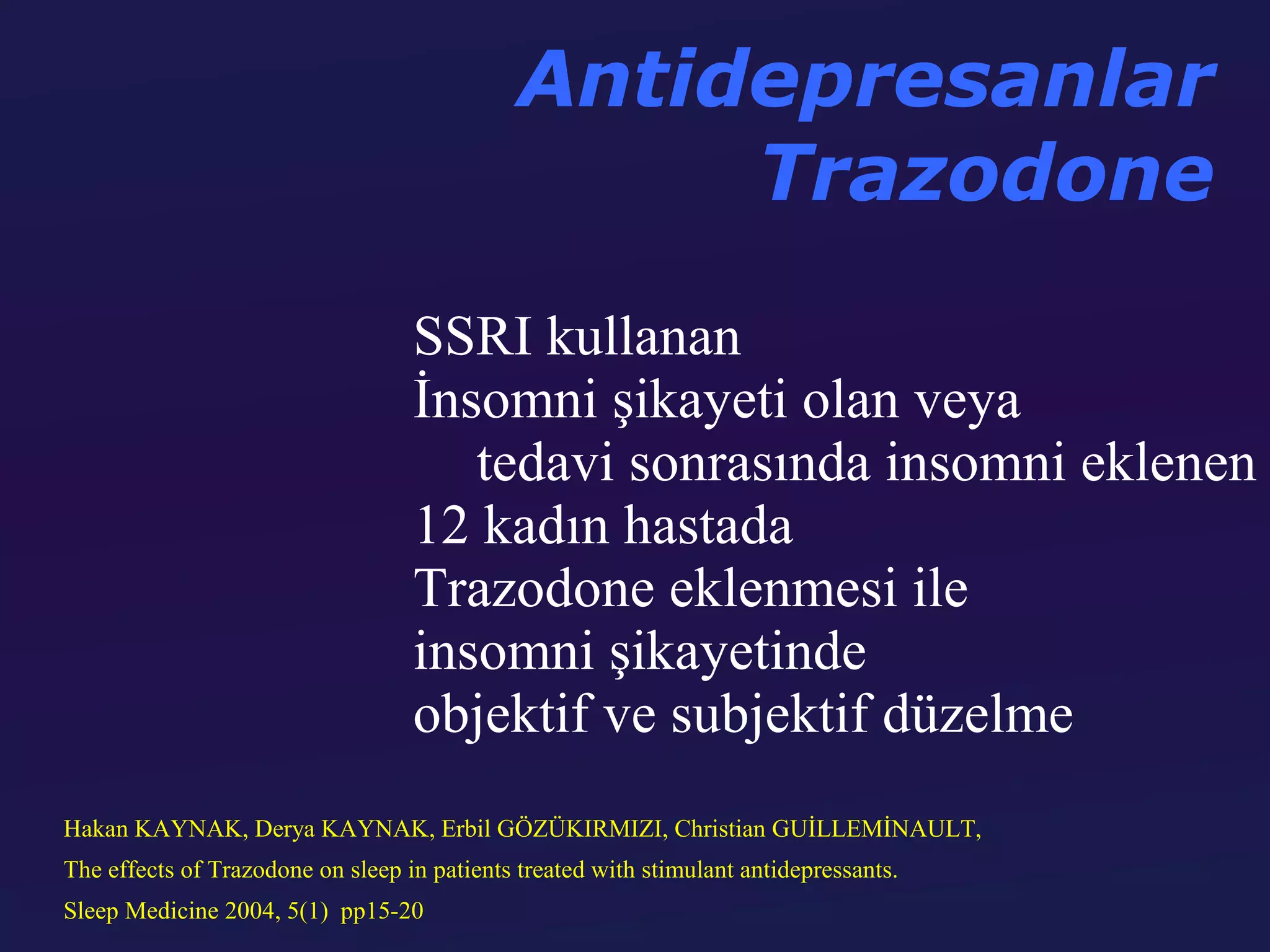 Antidepresanlar
                                                   Trazodone
                                   SSRI kullanan
                                   İnsomni şikayeti olan veya
                                      tedavi sonrasında insomni eklenen
                                   12 kadın hastada
                                   Trazodone eklenmesi ile
                                   insomni şikayetinde
                                   objektif ve subjektif düzelme
Hakan KAYNAK, Derya KAYNAK, Erbil GÖZÜKIRMIZI, Christian GUİLLEMİNAULT,
The effects of Trazodone on sleep in patients treated with stimulant antidepressants.
Sleep Medicine 2004, 5(1) pp15-20
 