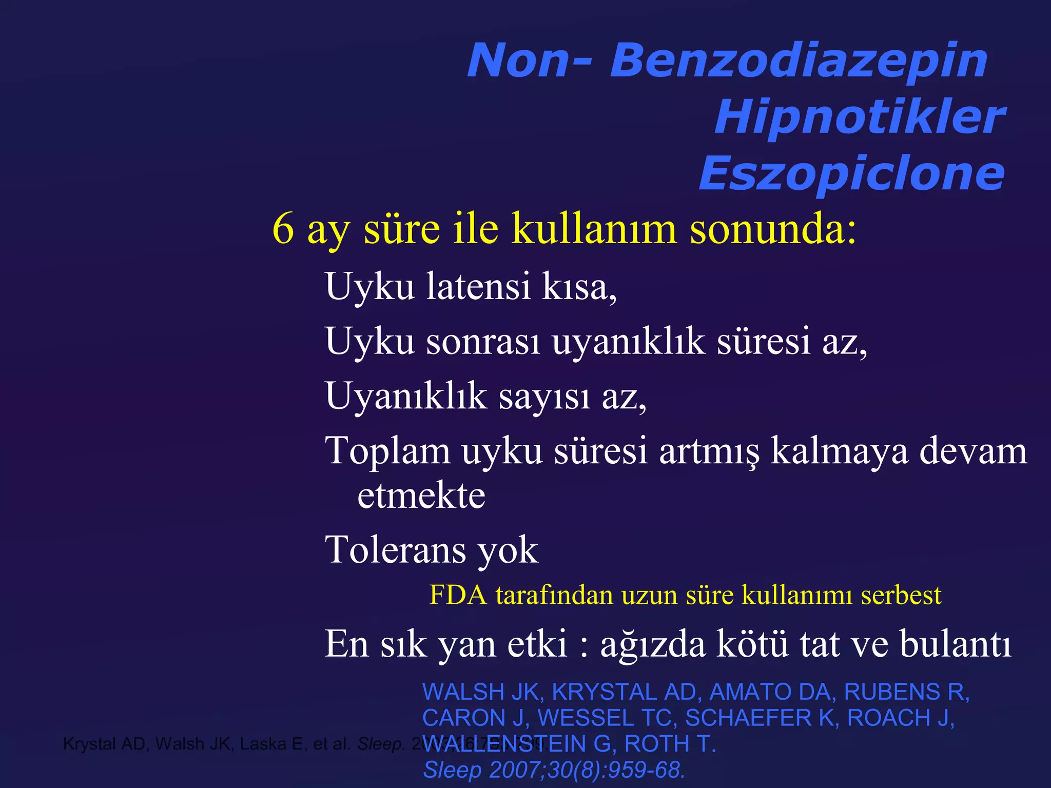 Non- Benzodiazepin
                                           Hipnotikler
                                          Eszopiclone
                   6 ay süre ile kullanım sonunda:
                         Uyku latensi kısa,
                         Uyku sonrası uyanıklık süresi az,
                         Uyanıklık sayısı az,
                         Toplam uyku süresi artmış kalmaya devam
                          etmekte
                         Tolerans yok
                                   FDA tarafından uzun süre kullanımı serbest
                         En sık yan etki : ağızda kötü tat ve bulantı
                                              WALSH JK, KRYSTAL AD, AMATO DA, RUBENS R,
                                              CARON J, WESSEL TC, SCHAEFER K, ROACH J,
                                              WALLENSTEIN G, ROTH T.
Krystal AD, Walsh JK, Laska E, et al. Sleep. 2003;26:793-799.
                                              Sleep 2007;30(8):959-68.
 
