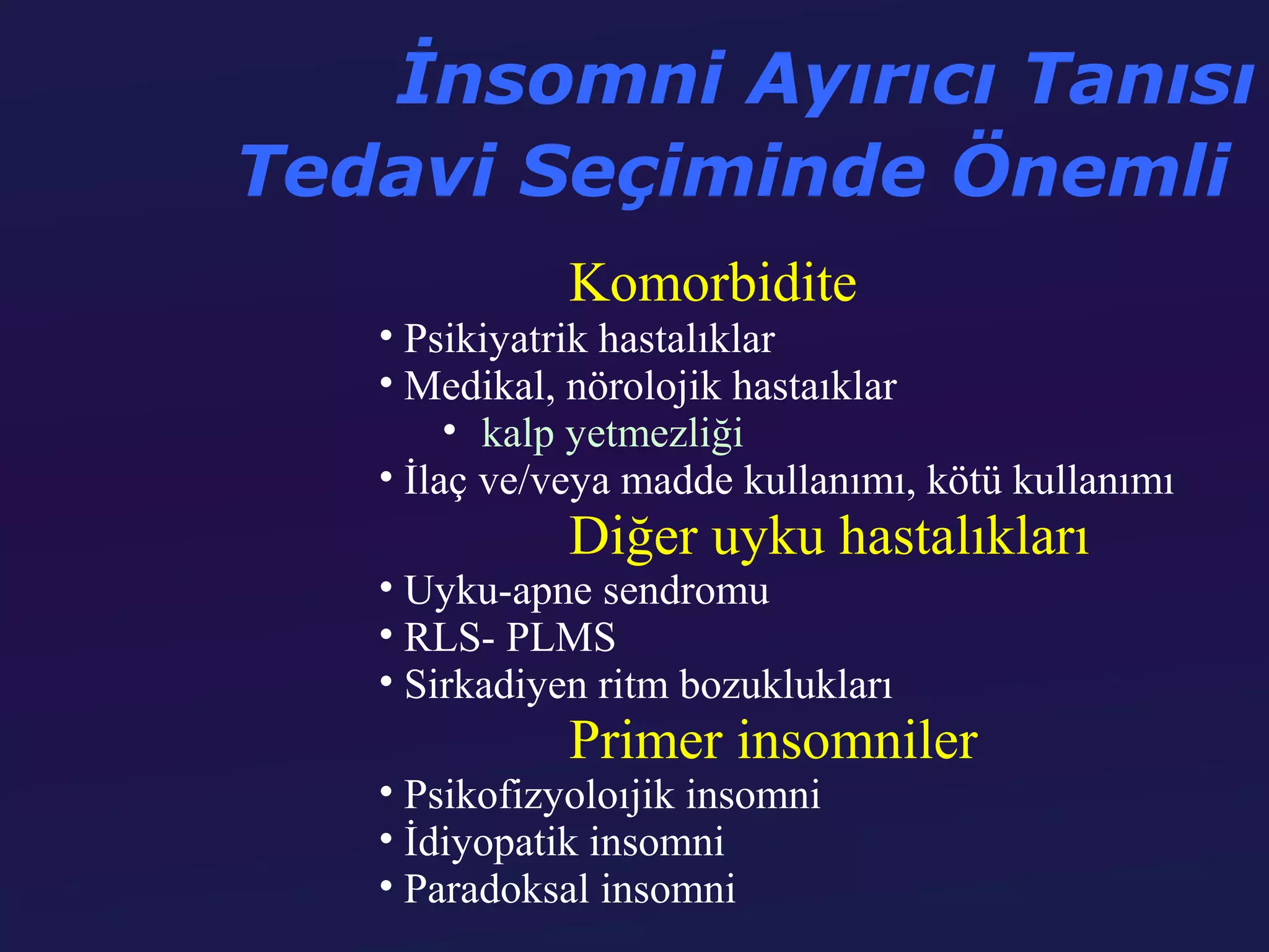 İnsomni Ayırıcı Tanısı
Tedavi Seçiminde Önemli
              Komorbidite
   • Psikiyatrik hastalıklar
   • Medikal, nörolojik hastaıklar
        • kalp yetmezliği
   • İlaç ve/veya madde kullanımı, kötü kullanımı
              Diğer uyku hastalıkları
   • Uyku-apne sendromu
   • RLS- PLMS
   • Sirkadiyen ritm bozuklukları
              Primer insomniler
   • Psikofizyoloıjik insomni
   • İdiyopatik insomni
   • Paradoksal insomni
 