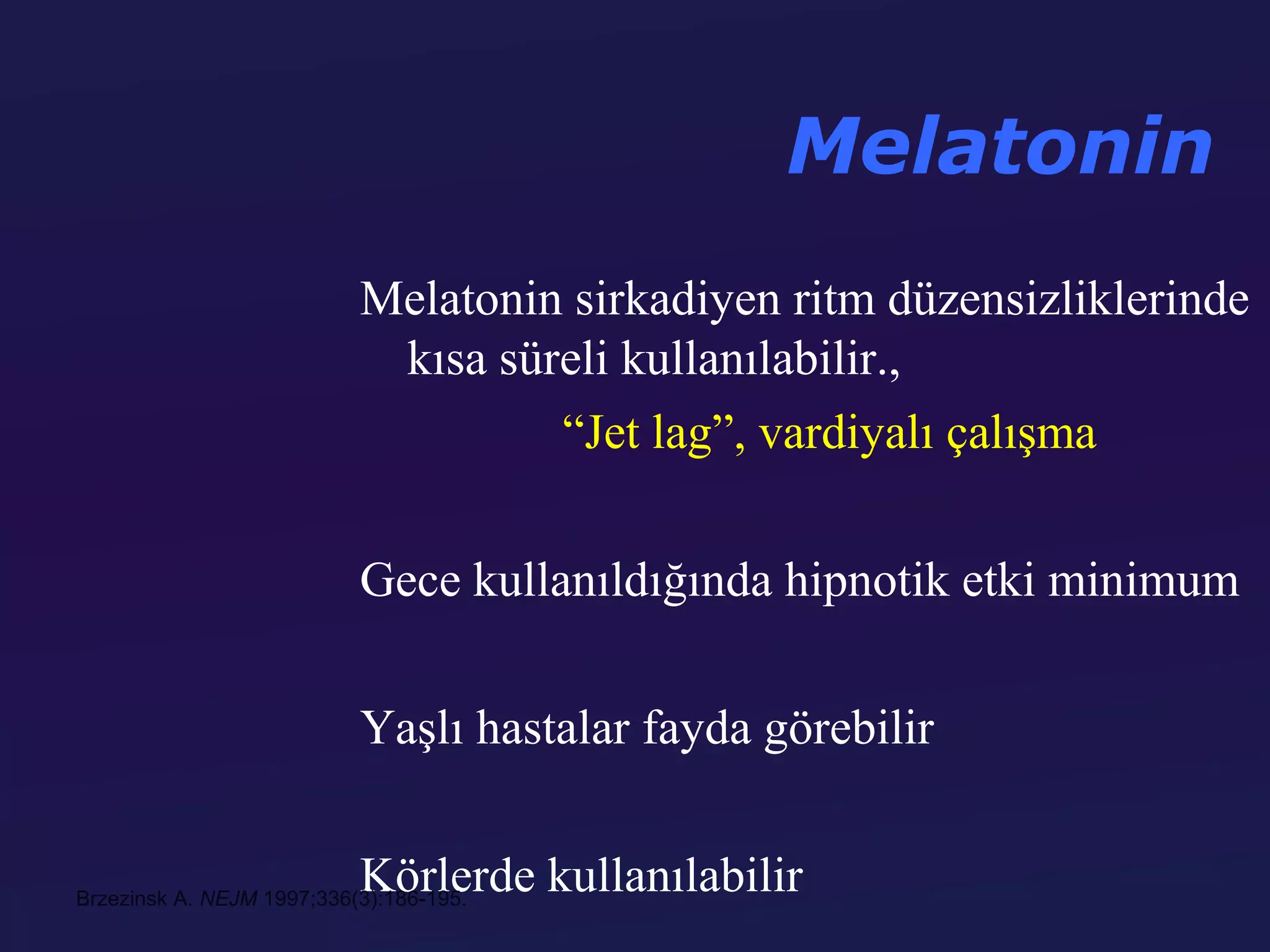 Melatonin
                           Melatonin sirkadiyen ritm düzensizliklerinde
                            kısa süreli kullanılabilir.,
                                    “Jet lag”, vardiyalı çalışma

                           Gece kullanıldığında hipnotik etki minimum

                           Yaşlı hastalar fayda görebilir

                           Körlerde kullanılabilir
Brzezinsk A. NEJM 1997;336(3):186-195.
 