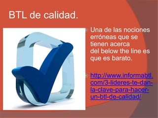 BTL de calidad.
 Una de las nociones
erróneas que se
tienen acerca
del below the line es
que es barato.
 http://www.informabtl.
com/3-lideres-te-dan-
la-clave-para-hacer-
un-btl-de-calidad/
 