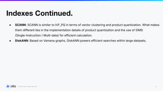 22
2024
Indexes Continued.
● SCANN: SCANN is similar to IVF_PQ in terms of vector clustering and product quantization. What makes
them different lies in the implementation details of product quantization and the use of SIMD
Single-Instruction / Multi-data) for efficient calculation.
● DiskANN: Based on Vamana graphs, DiskANN powers efficient searches within large datasets.
 