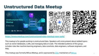 36
Unstructured Data Meetup
https://www.meetup.com/unstructured-data-meetup-new-york/
This meetup is for people working in unstructured data. Speakers will come present about related topics
such as vector databases, LLMs, and managing data at scale. The intended audience of this group
includes roles like machine learning engineers, data scientists, data engineers, software engineers, and
PMs.
This meetup was formerly Milvus Meetup, and is sponsored by Zilliz maintainers of Milvus.
 