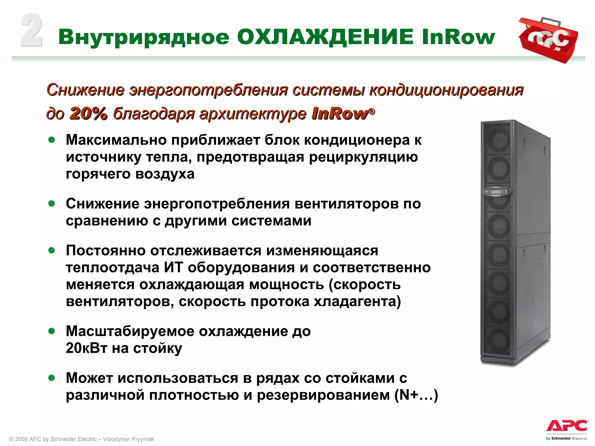 Внутрирядное ОХЛАЖДЕНИЕ  InRow Максимально приближает блок кондиционера к источнику тепла, предотвращая рециркуляцию горячего воздуха Снижение энергопотребления вентиляторов по сравнению с другими системами Постоянно отслеживается изменяющаяся теплоотдача ИТ оборудования и соответственно меняется охлаждающая мощность (скорость вентиляторов, скорость протока хладагента) Масштабируемое охлаждение до  20 кВт на стойку Может использоваться в рядах со стойками с различной плотностью и резервированием  (N+…) 2 Снижение энергопотребления системы кондиционирования  до  20%  благодаря архитектуре  InRow ® 