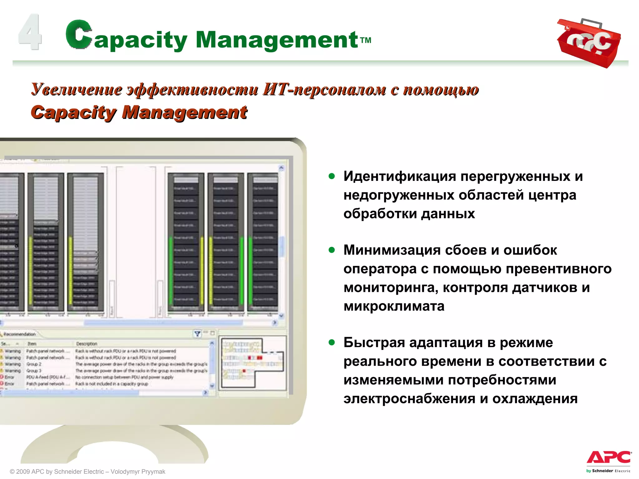 apacity Management ™ Идентификация перегруженных и недогруженных областей центра обработки данных Минимизация сбоев и ошибок оператора с помощью превентивного мониторинга, контроля датчиков и микроклимата  Быстрая адаптация в режиме реального времени в соответствии с изменяемыми потребностями электроснабжения и охлаждения 4 C Увеличение эффективности ИТ-персоналом с помощью  Capacity Management 