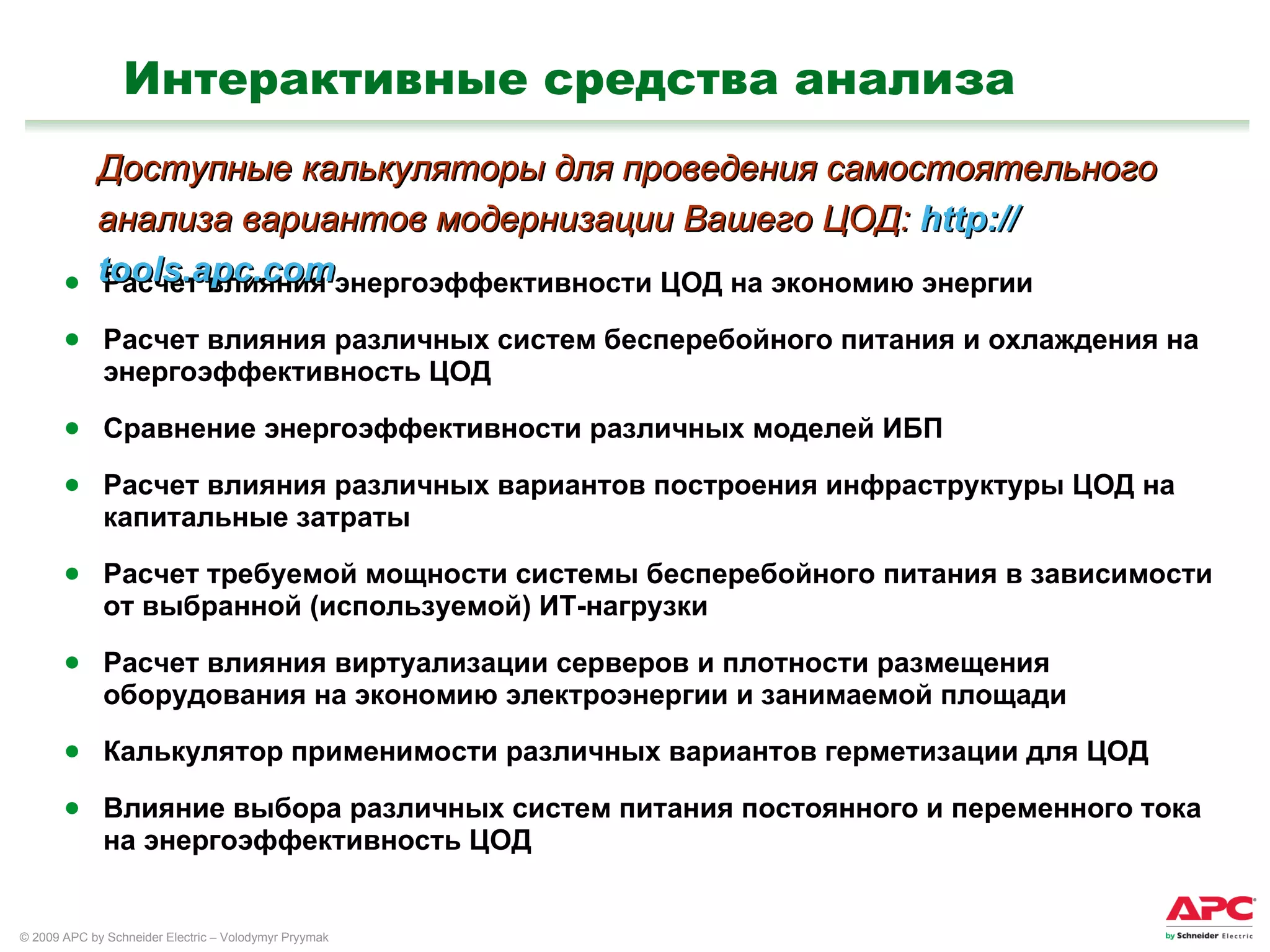 Интерактивные средства анализа Расчет влияния энергоэффективности ЦОД на экономию энергии Расчет влияния различных систем бесперебойного питания и охлаждения на энергоэффективность ЦОД  Сравнение энергоэффективности различных моделей ИБП Расчет влияния различных вариантов построения инфраструктуры ЦОД на капитальные затраты Расчет требуемой мощности системы бесперебойного питания в зависимости от выбранной (используемой) ИТ-нагрузки Расчет влияния виртуализации серверов и плотности размещения оборудования на экономию электроэнергии и занимаемой площади Калькулятор применимости различных вариантов герметизации для ЦОД Влияние выбора различных систем питания постоянного и переменного тока на энергоэффективность ЦОД  Доступные калькуляторы для проведения самостоятельного анализа вариантов модернизации Вашего ЦОД:  http :// tools.apc.com 