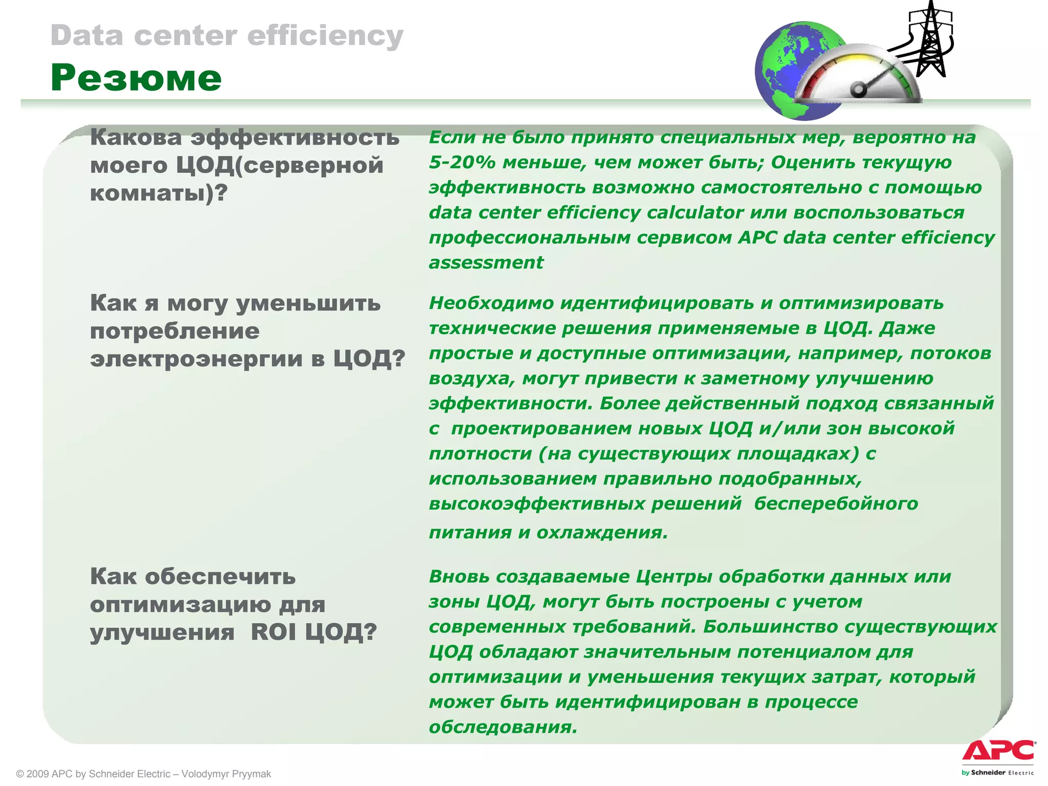 Data center efficiency   Резюме Вновь создаваемые Центры обработки данных или зоны ЦОД, могут быть построены с учетом современных требований. Большинство существующих ЦОД обладают значительным потенциалом для оптимизации и уменьшения текущих затрат, который может быть идентифицирован в процессе обследования.   Как обеспечить  оптимизацию для улучшения  ROI  ЦОД ? Необходимо идентифицировать и оптимизировать технические решения применяемые в ЦОД. Даже простые и доступные оптимизации, например, потоков воздуха, могут привести к заметному улучшению эффективности. Более действенный подход связанный с  проектированием новых ЦОД и/или зон высокой плотности (на существующих площадках) с использованием правильно подобранных, высокоэффективных решений  бесперебойного питания и охлаждения.   Как я могу уменьшить потребление электроэнергии в ЦОД ? Если не было принято специальных мер, вероятно на 5-20% меньше, чем может быть; Оценить текущую эффективность возможно самостоятельно с помощью  data center efficiency   calculator  или воспользоваться профессиональным сервисом  APC data center efficiency   assessment Какова эффективность моего ЦОД(серверной комнаты) ? 