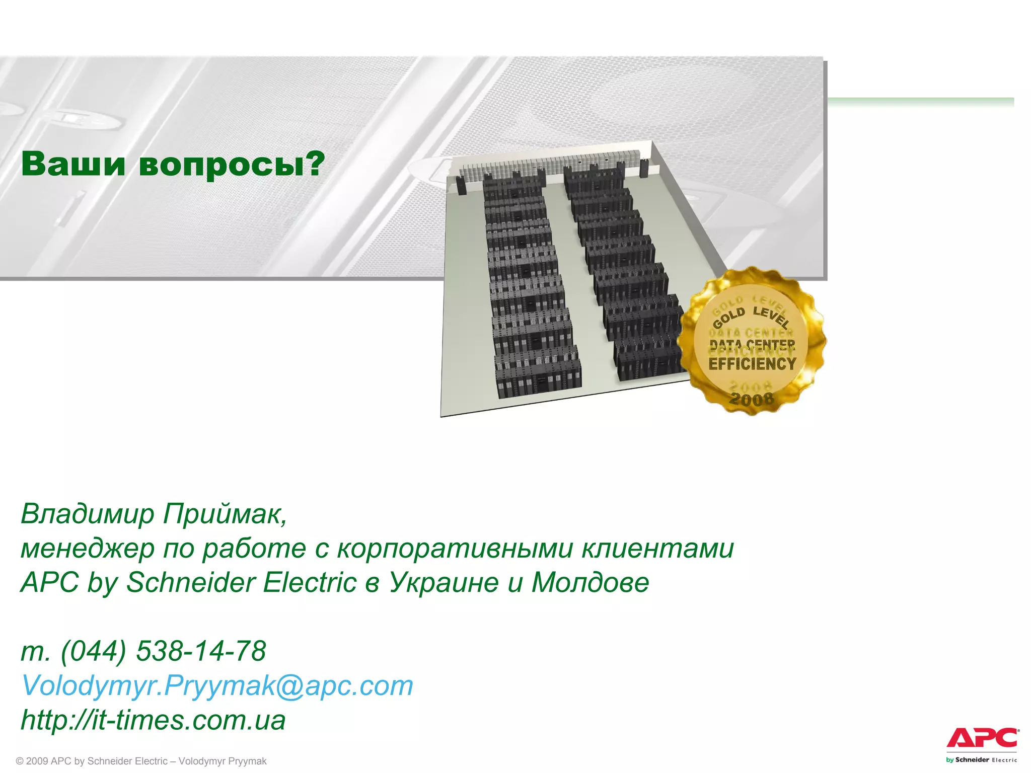 Ваши вопросы ? Владимир Приймак, менеджер по работе с корпоративными клиентами  APC by Schneider Electric  в  Украине и Молдове т. (044) 538-14-78 [email_address] http://it-times.com.ua DATA CENTER EFFICIENCY GOLD  LEVEL 2008 