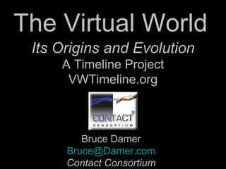 The Virtual World  Bruce Damer [email_address] Contact Consortium Its Origins and Evolution A Timeline Project VWTimeline.org 