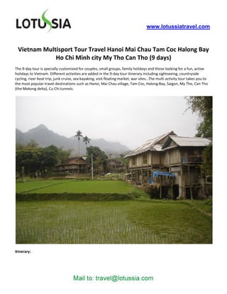 www.lotussiatravel.com



 Vietnam Multisport Tour Travel Hanoi Mai Chau Tam Coc Halong Bay
             Ho Chi Minh city My Tho Can Tho (9 days)
The 9-day tour is specially customized for couples, small groups, family holidays and those looking for a fun, active
holidays to Vietnam. Different activities are added in the 9-day tour itinerary including sightseeing, countryside
cycling, river boat trip, junk cruise, sea kayaking, visit floating market, war sites…The multi activity tour takes you to
the most popular travel destinations such as Hanoi, Mai Chau village, Tam Coc, Halong Bay, Saigon, My Tho, Can Tho
(the Mekong delta), Cu Chi tunnels.




Itinerary:
 