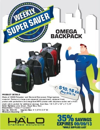 SUPERSAVERWEEKLY
OMEGA
BACKPACK
PRODUCT DETAILS
Made of 600D Polyester and Diamond Non-woven Polypropylene
material. Features a large main zippered compartment, zippered front
pocket with penholders and integrated MP3 pocket with earphone outlet and a front
slash velcro pocket for additional storage. Item Size: 18 1/2" x 12" x 7 1/4"
Color Options: Lime Green, Royal Blue, Red
Decoration: 1 Color/1 Location
Set Up: $50.00 Imprint Size: 4 1/2"H X 4" W
Minimum Quantity: 25
35%SAVINGS
EXPIRES 09/09/13
*WHILE SUPPLIES LAST
$10.16 EAReg $15.74
 