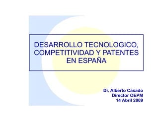 DESARROLLO TECNOLOGICO,
COMPETITIVIDAD Y PATENTES
       EN ESPAÑA



                Dr. Alberto Casado
                    Director OEPM
                      14 Abril 2009
 