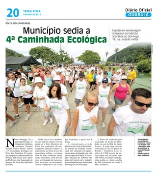 20                    terça-feira
                       9 de abril de 2013
                                                                                                                                                 Diário Oficial
                                                                                                                                                  GUARUJÁ
forte dos andradas


    Município sedia a                                                                                                              Evento em homenagem
                                                                                                                                   à Semana do Exército


4ª Caminhada Ecológica
                                                                                                                                   acontece no domingo,
                                                                                                                                   14, na unidade militar




                                                                                                                                                                            Pedro Rezende
N
            este domingo, 14, a            Serão cerca de 4 quilôme-      dos Andradas, a partir das 8              O Forte dos Andradas está          Atividade tem
            partir das 9 horas, a 1ª   tros de passeio, desde a orla da   horas.                                localizado na ponta de Mon-            como objetivo
                                                                                                                                                       incentivar o lazer
            Brigada de Artilharia      praia até o Sítio Histórico do         A concentração será às            duba, ao sul da Ilha de Santo          e o contato com
            Antiaérea “General         Forte dos Andradas. Os par-        8h45min na Praia do Monduba,          Amaro. É uma área militar              a natureza, além
Samuel Teixeira Primo” realiza         ticipantes poderão conhecer a      no interior da unidade militar,       localizada ao fim da Praia do          de promover a
                                                                                                                                                       conscientização
a 4ª Caminhada Ecológica do            arquitetura, as obras de arte da   onde será realizado um aqueci-        Tombo – Bandeira Azul. A               sobre
Forte dos Andradas. O evento,          engenharia militar, a extensa      mento antes da largada, que está      trilha de 2.500 metros de su-          preservação do
que integra as comemorações da         área de Mata Atlântica nativa      prevista para as 9 horas. A inscri-   bida segue até um túnel com            meio ambiente
Semana do Exército, tem o apoio        ainda preservada, além de uma      ção é um quilo de alimento não        150 metros, escavado na rocha,
da Prefeitura e da Associação de       vista privilegiada da natureza.    perecível (exceto sal e açúcar),      onde podem ser vistos canhões
Amigos do Forte dos Andradas           Para participar, os interessados   que será doados para instituições     de 280 milímetros em meio à
(Soafan).                              devem comparecer aos Forte         filantrópicas do Município.           Mata Atlântica.
 
