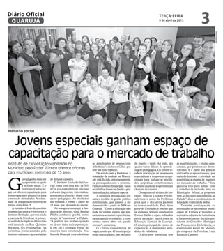 Diário Oficial
 GUARUJÁ
                                                                                                                                        terça-feira
                                                                                                                                        9 de abril de 2013
                                                                                                                                                                            3




                                                                                                                                                                                            Pedro Rezende
inclusão social


 Jovens especiais ganham espaço de
capacitação para o mercado de trabalho
Instituto de capacitação viabilizado no                                     no atendimento de pessoas com          da manhã e tarde. Ao todo, são      as suas limitações, e muitas capa-
                                                                            deficiência”, destacou Célia, que      quatro horas diárias de aprendi-    cidades, que precisam ser desen-
Município pelo Poder Público oferece oficinas                               tem um filho especial.                 zagem pedagógica. Os alunos re-     volvidas. E a partir das práticas
para munícipes com mais de 15 anos                                               De acordo com a Prefeitura, a     cebem orientação de professores     realizadas e aprendizados, por




G
                                                                            instalação da unidade no Municí-       especialistas e terapeutas ocupa-   meio do Instituto, a atividade vai
             uarujá ganha mais um      de dança e capoeira.                 pio está focada, prioritariamente,     cionais para realizar as ativida-   possibilitar a chance de ingresso
             equipamento de apoio          O Instituto Evolução de Gua-     na preocupação com o próximo.          des. As práticas complementam       no mercado de trabalho. “Esta
             à inclusão social. É o    rujá conta com uma área de 385       Para o Governo Municipal, todos        o ensino da escola e oportunizam    parceria veio para somar com
             Instituto Evolução,       m² e vai disponibilizar oficinas     os cidadãos devem ter direito a pro-   chances de carreira.                o trabalho de inclusão feito no
que vai oferecer capacitação para      culturais (capoeira), informática,   fissionalização, cultura e esporte.        O responsável técnico do Ins-   Município. Afinal, a proposta
jovens especiais e prepará-los para    artesanato, culinária e classe com        A secretária de Educação res-     tituto, Marcos Leandro Pfeifer,     vem ao encontro dos objetivos da
o mercado de trabalho. A soleni-       apoio pedagógico. As atividades      salta o modelo de gestão pública       salientou o apoio da Prefeitura     Cidade”, disse a coordenadora de
dade de inauguração ocorreu na         são voltadas a jovens, a partir de   diferenciada, que passou a ser         para que a iniciativa pudesse       Educação Especial da Seduc.
última sexta-feira, 5.                 15 anos, que não estão na escola.    desenvolvido a partir de 2009 em       se tornar realidade. Para fazer         Também participaram da
    A iniciativa é fruto de convênio       Ao inaugurar o espaço, a fun-    Guarujá. “Como a educação não          parte do Evolução, é preciso que    solenidade os secretários muni-
estabelecido entre a Prefeitura e o    dadora do Instituto, Célia Regina    pode ter limites, espero que pos-      os alunos já tenham concluído o     cipais de Cultura e Turismo, a
Instituto Evolução, que tem ainda      Pfeifer, confessou que há muito      samos trocar muitas experiências,      Ensino Médio e sejam indicados      secretária-adjunta de Assistência
a parceria da Petrobras. A primei-     tempo já “namorava” a Cidade.        para expandir o trabalho, e, com       pelas unidades municipais de        e Desenvolvimento Social e pre-
ra unidade do órgão no Município       “A prefeita nos recebeu quando       certeza vamos obter um grande          Educação Especial de Guarujá.       sidente do Conselho Municipal
está instalada na Rua Quintino         eu já não tinha mais esperanças.     retorno”, comentou.                    O intuito principal do centro de    da Pessoa com Deficiência, o
Bocaiúva, 524, Pitangueiras. Na        E em 2013 consegui entrar de              O Centro disponibiliza 60         capacitação é desenvolver ativi-    Controlador Geral do Municí-
cerimônia, jovens assistidos pelo      maneira mais estruturada. Vou        vagas, sendo que 40 munícipes já       dades de cidadania.                 pio e o gestor da Petrobras, Luiz
Instituto realizaram apresentações     fazer de Guarujá, uma referência     estão matriculados, nos períodos           O deficiente intelectual tem    Eduardo Campos.
 