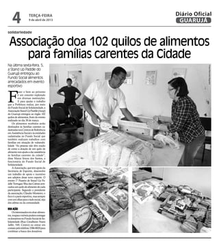 4               terça-feira
                    9 de abril de 2013
                                         Diário Oficial
                                          GUARUJÁ
solidariedade


 Associação doa 102 quilos de alimentos
    para famílias carentes da Cidade
Na última sexta-feira, 5,




                                                     Fotos Raimundo Nogueira
a Stand Up Paddle do
Guarujá entregou ao
Fundo Social alimentos
arrecadados em evento
esportivo



F
          azer o bem ao próximo
          é um conceito explorado
          em diversas instituições.
          E para ajudar o trabalho
que a Prefeitura realiza, por meio
do Fundo Social de Solidariedade, a
Associação Stand Up Paddle (Asup)
do Guarujá entregou ao órgão 102
quilos de alimentos, fruto do evento
realizado no dia 30 de março.
    Os alimentos recebidos serão
destinados às famílias carentes ca-
dastradas nos Centros de Referência
em Assistência Social e às entidades
cadastradas no Fundo Social que
também realizam trabalhos com
famílias em situação de vulnerabi-
lidade “As pessoas não têm noção
de como a doação de um quilo de
alimento nos ajuda a dar assistência
às famílias carentes da cidade”,
disse Maiza Souza dos Santos, a
funcionária do Fundo Social de
Solidariedade.
    A Associação, que tem apoio da
Secretaria de Esportes, desenvolve
um trabalho de apoio e incentivo
aos adeptos desse novo esporte. O
evento 1º Passeio de Stand Up Pa-
ddle Tortugas/Ilha das Cabras arre-
cadou um quilo de alimento de cada
participante. Segundo o presidente
da associação, Cláudio Monteiro, o
foco é a parte esportiva, mas sempre
com um olhar para o lado social, seja
dos atletas ou da comunidade.

Boa ação
     Os interessados em doar alimen-
tos, roupas e móveis podem entregar
os donativos no Fundo Social de So-
lidariedade (Rua Cavalheiro Nami
Jaffet, 549, Centro) ou entrar em
contato pelo telefone 3386-8820 para
combinar a busca dos donativos.
 
