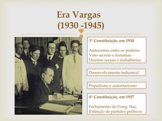 
Era Vargas
(1930 -1945)
3ª Constituição, em 1934
Autonomia entre os poderes
Voto secreto e feminino
Direitos sociais e trabalhistas
Desenvolvimento industrial
Populismo e autoritarismo
4ª Constituição, em 1937
Fechamento do Cong. Nac.
Extinção de partidos políticos
 