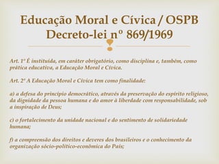 
Educação Moral e Cívica / OSPB
Decreto-lei nº 869/1969
Art. 1º É instituída, em caráter obrigatório, como disciplina e, também, como
prática educativa, a Educação Moral e Cívica.
Art. 2º A Educação Moral e Cívica tem como finalidade:
a) a defesa do princípio democrático, através da preservação do espírito religioso,
da dignidade da pessoa humana e do amor à liberdade com responsabilidade, sob
a inspiração de Deus;
c) o fortalecimento da unidade nacional e do sentimento de solidariedade
humana;
f) a compreensão dos direitos e deveres dos brasileiros e o conhecimento da
organização sócio-político-econômica do País;
 