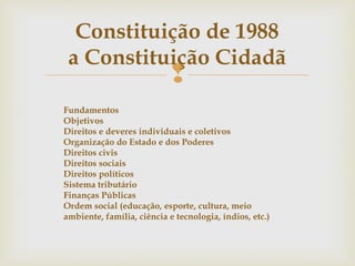 
Constituição de 1988
a Constituição Cidadã
Fundamentos
Objetivos
Direitos e deveres individuais e coletivos
Organização do Estado e dos Poderes
Direitos civis
Direitos sociais
Direitos políticos
Sistema tributário
Finanças Públicas
Ordem social (educação, esporte, cultura, meio
ambiente, família, ciência e tecnologia, índios, etc.)
 