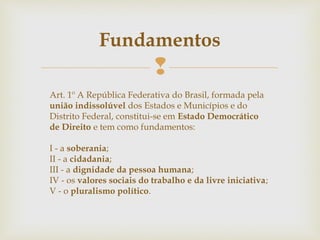 
Fundamentos
Art. 1º A República Federativa do Brasil, formada pela
união indissolúvel dos Estados e Municípios e do
Distrito Federal, constitui-se em Estado Democrático
de Direito e tem como fundamentos:
I - a soberania;
II - a cidadania;
III - a dignidade da pessoa humana;
IV - os valores sociais do trabalho e da livre iniciativa;
V - o pluralismo político.
 