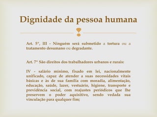 
Dignidade da pessoa humana
Art. 7º São direitos dos trabalhadores urbanos e rurais:
IV - salário mínimo, fixado em lei, nacionalmente
unificado, capaz de atender a suas necessidades vitais
básicas e às de sua família com moradia, alimentação,
educação, saúde, lazer, vestuário, higiene, transporte e
previdência social, com reajustes periódicos que lhe
preservem o poder aquisitivo, sendo vedada sua
vinculação para qualquer fim;
Art. 5º, III - Ninguém será submetido a tortura ou a
tratamento desumano ou degradante.
 