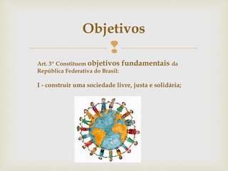 
Objetivos
Art. 3º Constituem objetivos fundamentais da
República Federativa do Brasil:
I - construir uma sociedade livre, justa e solidária;
 
