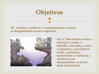 
Objetivos
III - erradicar a pobreza e a marginalização e reduzir
as desigualdades sociais e regionais;
Art. 6º São direitos sociais a
educação, a saúde, o
trabalho, a moradia, o lazer,
a segurança, a previdência
social, a proteção à
maternidade e à infância, a
assistência aos
desamparados, na forma
desta Constituição.
 