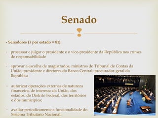 
Senado
- Senadores (3 por estado = 81)
- processar e julgar o presidente e o vice-presidente da República nos crimes
de responsabilidade
- aprovar a escolha de magistrados, ministros do Tribunal de Contas da
União; presidente e diretores do Banco Central; procurador-geral da
República
- autorizar operações externas de natureza
financeira, de interesse da União, dos
estados, do Distrito Federal, dos territórios
e dos municípios;
- avaliar periodicamente a funcionalidade do
Sistema Tributário Nacional.
 