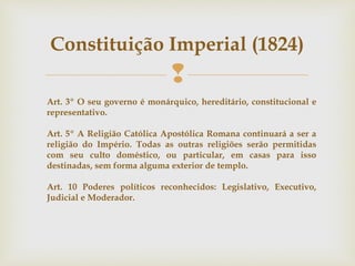 
Constituição Imperial (1824)
Art. 3º O seu governo é monárquico, hereditário, constitucional e
representativo.
Art. 5º A Religião Católica Apostólica Romana continuará a ser a
religião do Império. Todas as outras religiões serão permitidas
com seu culto doméstico, ou particular, em casas para isso
destinadas, sem forma alguma exterior de templo.
Art. 10 Poderes políticos reconhecidos: Legislativo, Executivo,
Judicial e Moderador.
 
