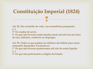 
Constituição Imperial (1824)
Art. 92. São excluídos de votar nas assembleias paroquiais:
(...)
3º Os criados de servir.
5º Os que não tiverem renda líquida anual cem mil réis por bens
de raiz, indústria, comércio ou empregos.
Art. 95. Todos os que podem ser eleitores são hábeis para serem
nomeados deputados. Excetuam-se:
1º Os que não tiverem quatrocentos mil réis de renda líquida.
(...)
3º Os que não professarem a religião do Estado.
 